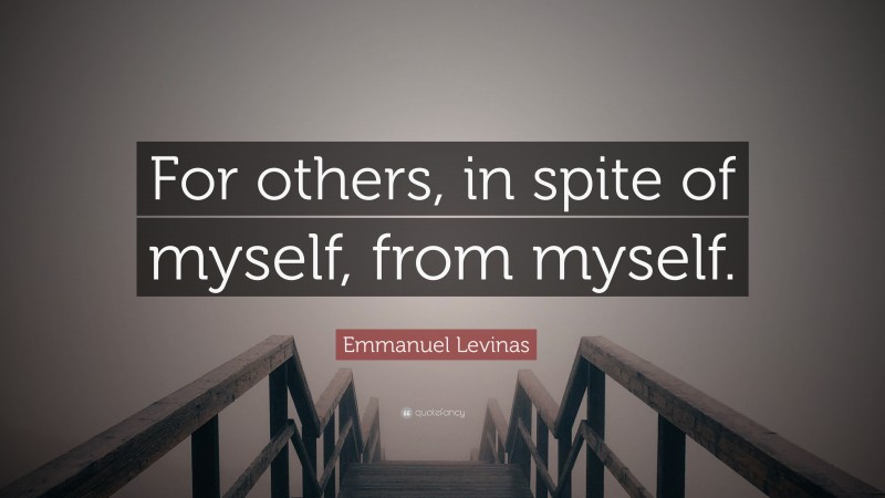 Emmanuel Levinas Quote: “For others, in spite of myself, from myself.”