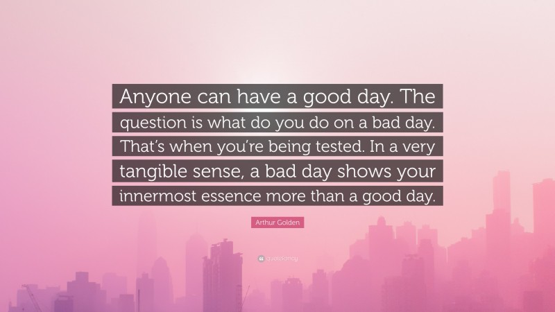 Arthur Golden Quote: “Anyone can have a good day. The question is what do you do on a bad day. That’s when you’re being tested. In a very tangible sense, a bad day shows your innermost essence more than a good day.”