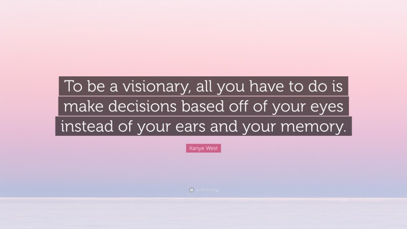 Kanye West Quote: “To be a visionary, all you have to do is make decisions based off of your eyes instead of your ears and your memory.”