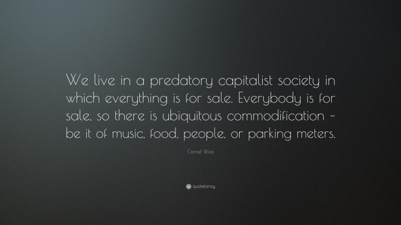 Cornel West Quote: “We live in a predatory capitalist society in which everything is for sale. Everybody is for sale, so there is ubiquitous commodification – be it of music, food, people, or parking meters.”