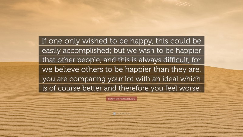 Baron de Montesquieu Quote: “If one only wished to be happy, this could be easily accomplished; but we wish to be happier that other people, and this is always difficult, for we believe others to be happier than they are. you are comparing your lot with an ideal which is of course better and therefore you feel worse.”