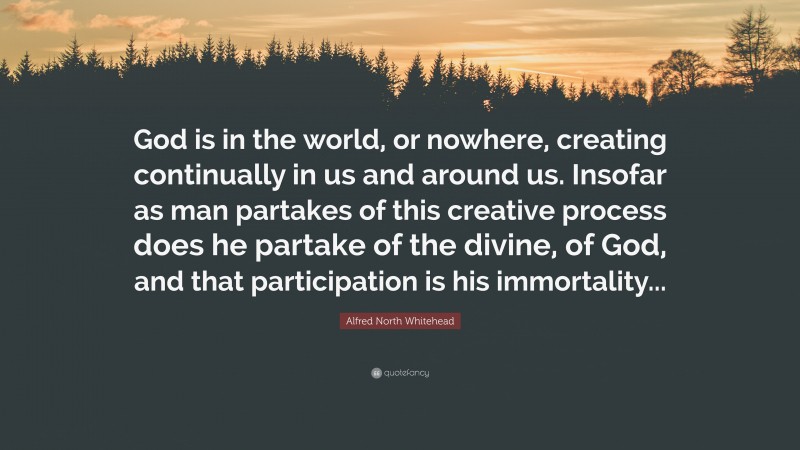 Alfred North Whitehead Quote: “God is in the world, or nowhere, creating continually in us and around us. Insofar as man partakes of this creative process does he partake of the divine, of God, and that participation is his immortality...”
