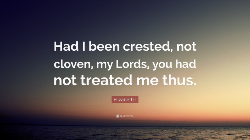 Elizabeth I Quote: “Had I been crested, not cloven, my Lords, you had not treated me thus.”