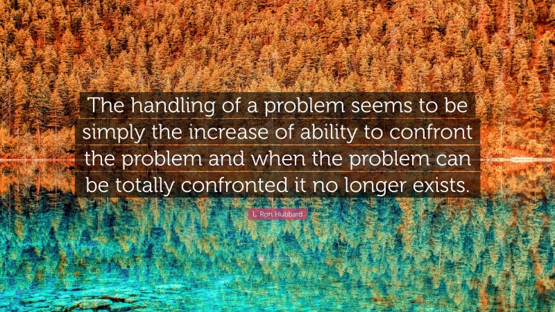 L. Ron Hubbard Quote: “The handling of a problem seems to be simply the increase of ability to confront the problem and when the problem can be totally confronted it no longer exists.”