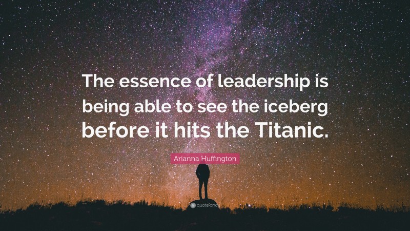 Arianna Huffington Quote: “The essence of leadership is being able to see the iceberg before it hits the Titanic.”