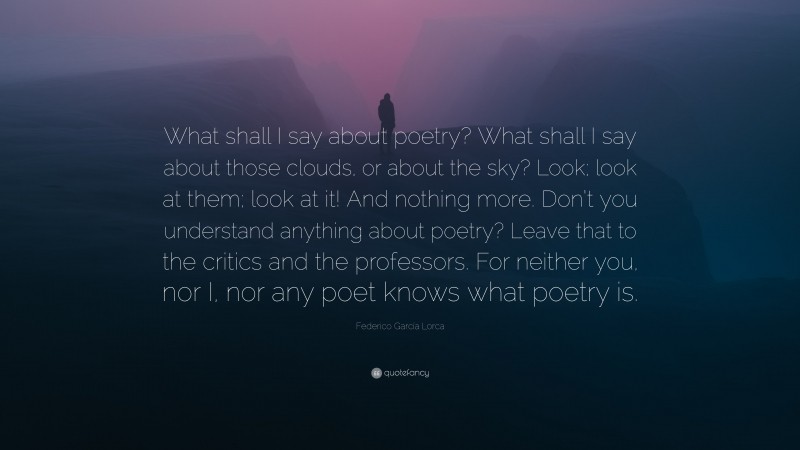 Federico García Lorca Quote: “What shall I say about poetry? What shall I say about those clouds, or about the sky? Look; look at them; look at it! And nothing more. Don’t you understand anything about poetry? Leave that to the critics and the professors. For neither you, nor I, nor any poet knows what poetry is.”