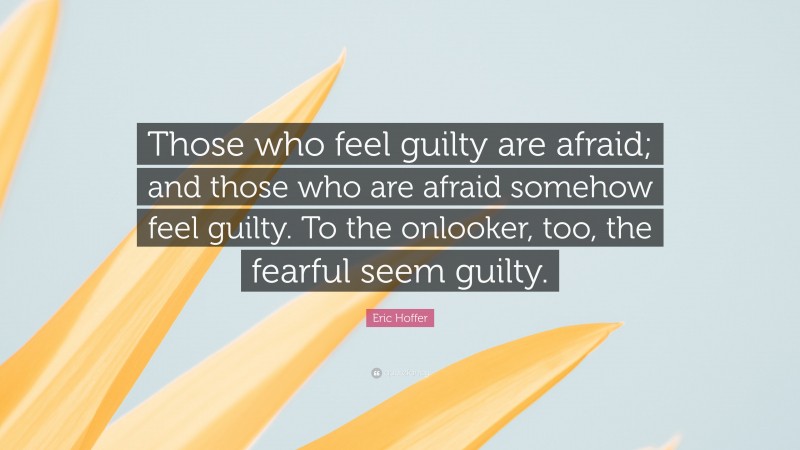 Eric Hoffer Quote: “Those who feel guilty are afraid; and those who are afraid somehow feel guilty. To the onlooker, too, the fearful seem guilty.”