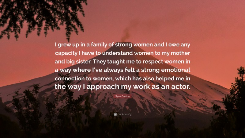 Ryan Gosling Quote: “I grew up in a family of strong women and I owe any capacity I have to understand women to my mother and big sister. They taught me to respect women in a way where I’ve always felt a strong emotional connection to women, which has also helped me in the way I approach my work as an actor.”