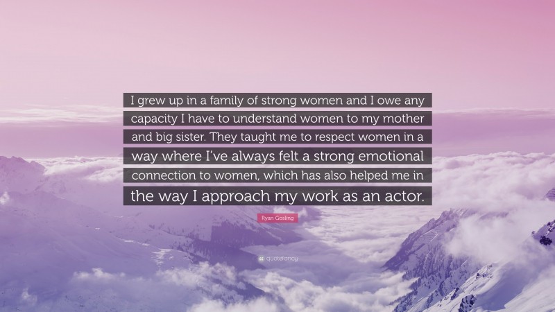 Ryan Gosling Quote: “I grew up in a family of strong women and I owe any capacity I have to understand women to my mother and big sister. They taught me to respect women in a way where I’ve always felt a strong emotional connection to women, which has also helped me in the way I approach my work as an actor.”