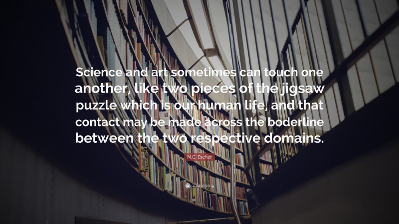 M.C. Escher Quote: “Science and art sometimes can touch one another, like two pieces of the jigsaw puzzle which is our human life, and that contact may be made across the boderline between the two respective domains.”