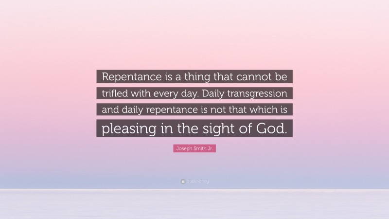 Joseph Smith Jr. Quote: “Repentance is a thing that cannot be trifled with every day. Daily transgression and daily repentance is not that which is pleasing in the sight of God.”