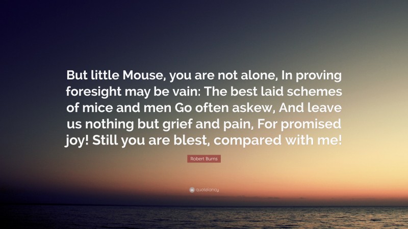 Robert Burns Quote: “But little Mouse, you are not alone, In proving foresight may be vain: The best laid schemes of mice and men Go often askew, And leave us nothing but grief and pain, For promised joy! Still you are blest, compared with me!”