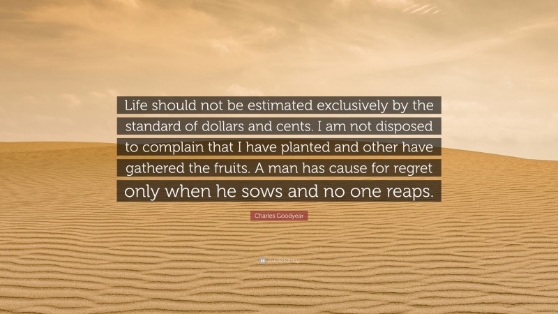 Charles Goodyear Quote: “Life should not be estimated exclusively by the standard of dollars and cents. I am not disposed to complain that I have planted and other have gathered the fruits. A man has cause for regret only when he sows and no one reaps.”