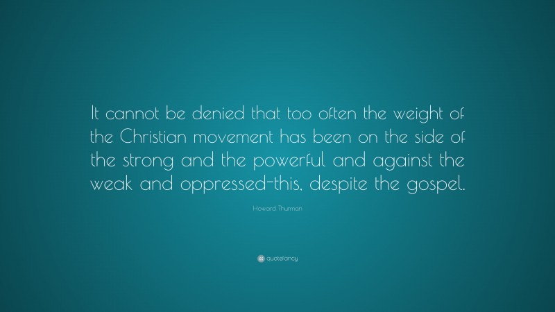 Howard Thurman Quote: “It cannot be denied that too often the weight of the Christian movement has been on the side of the strong and the powerful and against the weak and oppressed-this, despite the gospel.”