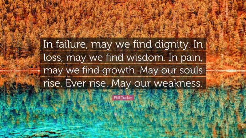 Phil Tucker Quote: “In failure, may we find dignity. In loss, may we find wisdom. In pain, may we find growth. May our souls rise. Ever rise. May our weakness.”