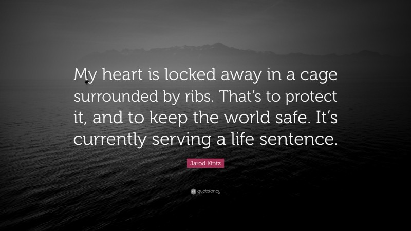 Jarod Kintz Quote: “My heart is locked away in a cage surrounded by ribs. That’s to protect it, and to keep the world safe. It’s currently serving a life sentence.”
