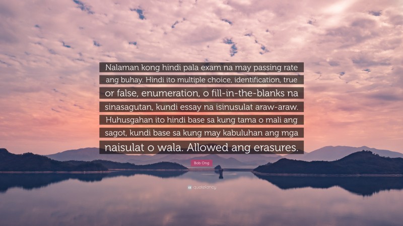 Bob Ong Quote: “Nalaman kong hindi pala exam na may passing rate ang buhay. Hindi ito multiple choice, identification, true or false, enumeration, o fill-in-the-blanks na sinasagutan, kundi essay na isinusulat araw-araw. Huhusgahan ito hindi base sa kung tama o mali ang sagot, kundi base sa kung may kabuluhan ang mga naisulat o wala. Allowed ang erasures.”