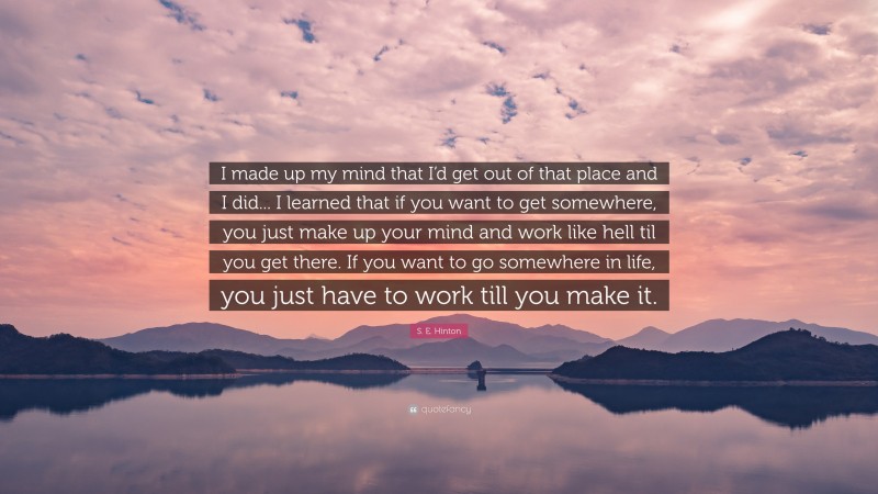 S. E. Hinton Quote: “I made up my mind that I’d get out of that place and I did... I learned that if you want to get somewhere, you just make up your mind and work like hell til you get there. If you want to go somewhere in life, you just have to work till you make it.”