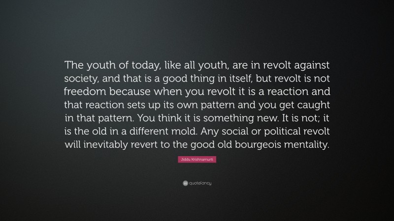 Jiddu Krishnamurti Quote: “The youth of today, like all youth, are in revolt against society, and that is a good thing in itself, but revolt is not freedom because when you revolt it is a reaction and that reaction sets up its own pattern and you get caught in that pattern. You think it is something new. It is not; it is the old in a different mold. Any social or political revolt will inevitably revert to the good old bourgeois mentality.”