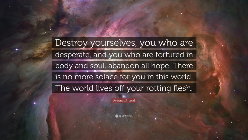 Antonin Artaud Quote: “Destroy yourselves, you who are desperate, and you who are tortured in body and soul, abandon all hope. There is no more solace for you in this world. The world lives off your rotting flesh.”