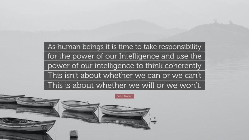 John Trudell Quote: “As human beings it is time to take responsibility for the power of our Intelligence and use the power of our intelligence to think coherently This isn’t about whether we can or we can’t This is about whether we will or we won’t.”