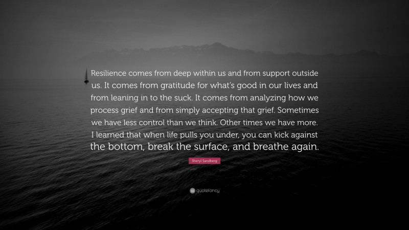 Sheryl Sandberg Quote: “Resilience comes from deep within us and from support outside us. It comes from gratitude for what’s good in our lives and from leaning in to the suck. It comes from analyzing how we process grief and from simply accepting that grief. Sometimes we have less control than we think. Other times we have more. I learned that when life pulls you under, you can kick against the bottom, break the surface, and breathe again.”