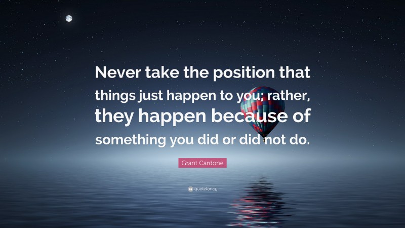 Grant Cardone Quote: “Never take the position that things just happen to you; rather, they happen because of something you did or did not do.”