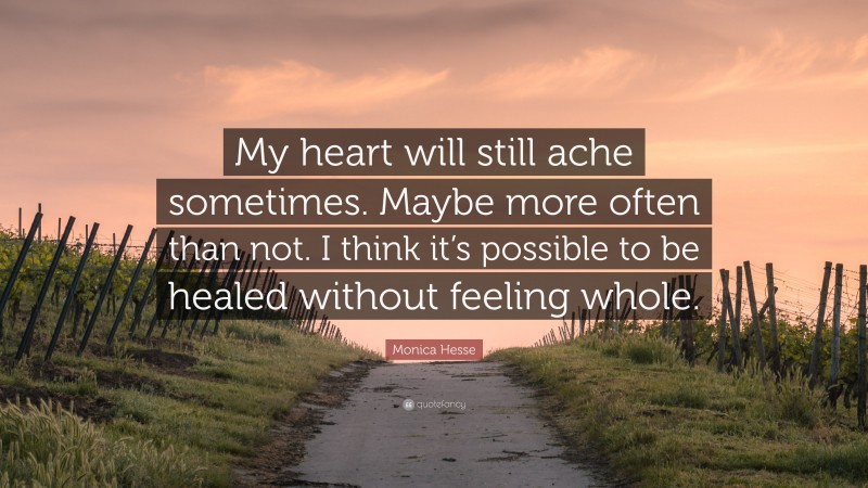 Monica Hesse Quote: “My heart will still ache sometimes. Maybe more often than not. I think it’s possible to be healed without feeling whole.”