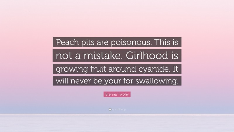 Brenna Twohy Quote: “Peach pits are poisonous. This is not a mistake. Girlhood is growing fruit around cyanide. It will never be your for swallowing.”