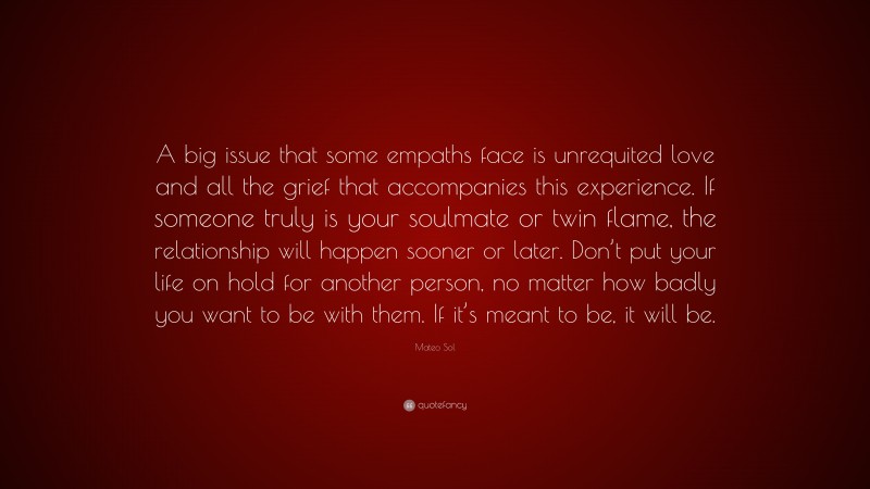 Mateo Sol Quote: “A big issue that some empaths face is unrequited love and all the grief that accompanies this experience. If someone truly is your soulmate or twin flame, the relationship will happen sooner or later. Don’t put your life on hold for another person, no matter how badly you want to be with them. If it’s meant to be, it will be.”