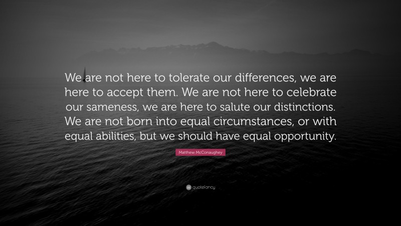 Matthew McConaughey Quote: “We are not here to tolerate our differences, we are here to accept them. We are not here to celebrate our sameness, we are here to salute our distinctions. We are not born into equal circumstances, or with equal abilities, but we should have equal opportunity.”