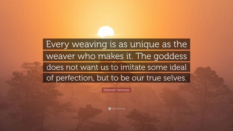 Deborah Harkness Quote: “Every weaving is as unique as the weaver who makes it. The goddess does not want us to imitate some ideal of perfection, but to be our true selves.”