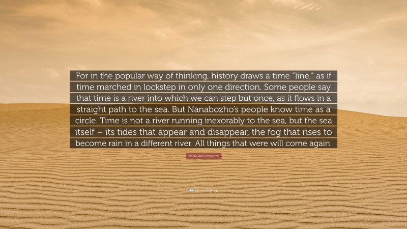 Robin Wall Kimmerer Quote: “For in the popular way of thinking, history draws a time “line,” as if time marched in lockstep in only one direction. Some people say that time is a river into which we can step but once, as it flows in a straight path to the sea. But Nanabozho’s people know time as a circle. Time is not a river running inexorably to the sea, but the sea itself – its tides that appear and disappear, the fog that rises to become rain in a different river. All things that were will come again.”