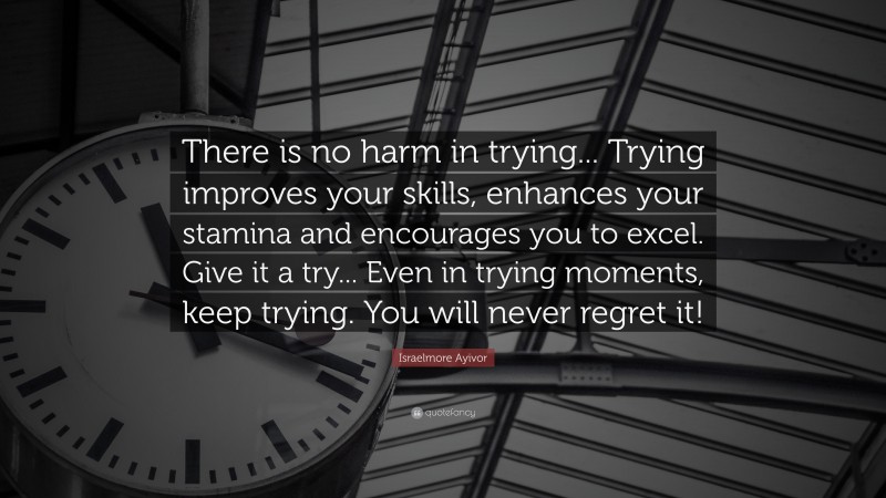 Israelmore Ayivor Quote: “There is no harm in trying... Trying improves your skills, enhances your stamina and encourages you to excel. Give it a try... Even in trying moments, keep trying. You will never regret it!”