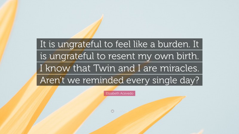 Elizabeth Acevedo Quote: “It is ungrateful to feel like a burden. It is ungrateful to resent my own birth. I know that Twin and I are miracles. Aren’t we reminded every single day?”