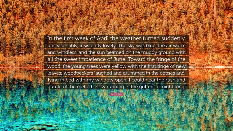 Donna Tartt Quote: “In the first week of April the weather turned suddenly, unseasonably, insistently lovely. The sky was blue, the air warm and windless, and the sun beamed on the muddy ground with all the sweet impatience of June. Toward the fringe of the wood, the young trees were yellow with the first tinge of new leaves; woodpeckers laughed and drummed in the copses and, lying in bed with my window open, I could hear the rush and gurgle of the melted snow running in the gutters all night long.”