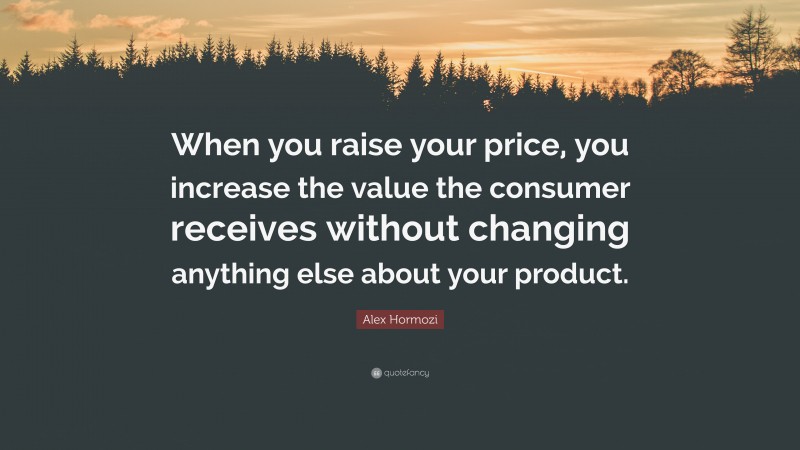 Alex Hormozi Quote: “When you raise your price, you increase the value the consumer receives without changing anything else about your product.”