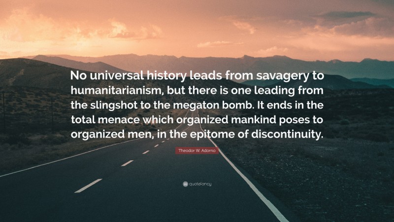 Theodor W. Adorno Quote: “No universal history leads from savagery to humanitarianism, but there is one leading from the slingshot to the megaton bomb. It ends in the total menace which organized mankind poses to organized men, in the epitome of discontinuity.”