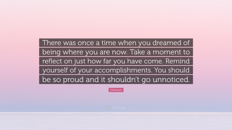 Unknown Quote: “There was once a time when you dreamed of being where you are now. Take a moment to reflect on just how far you have come. Remind yourself of your accomplishments. You should be so proud and it shouldn’t go unnoticed.”