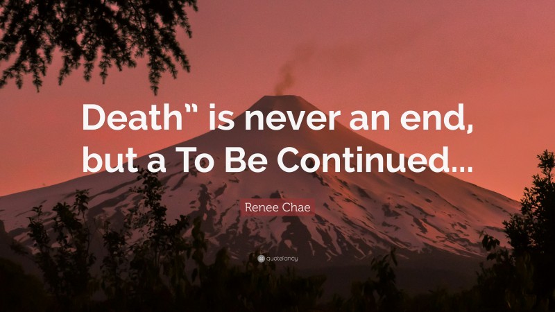 Renee Chae Quote: “Death” is never an end, but a To Be Continued...”