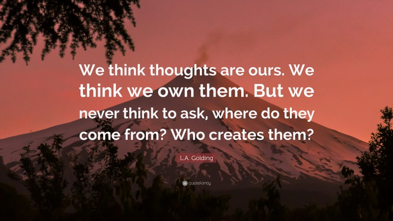 L.A. Golding Quote: “We think thoughts are ours. We think we own them. But we never think to ask, where do they come from? Who creates them?”
