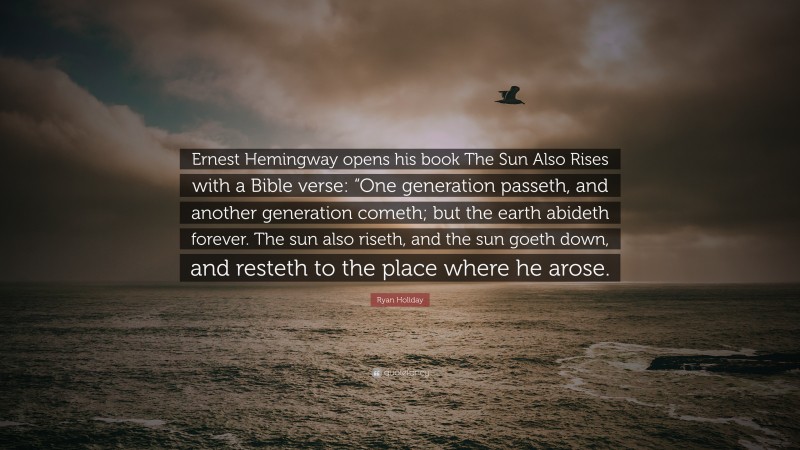 Ryan Holiday Quote: “Ernest Hemingway opens his book The Sun Also Rises with a Bible verse: “One generation passeth, and another generation cometh; but the earth abideth forever. The sun also riseth, and the sun goeth down, and resteth to the place where he arose.”