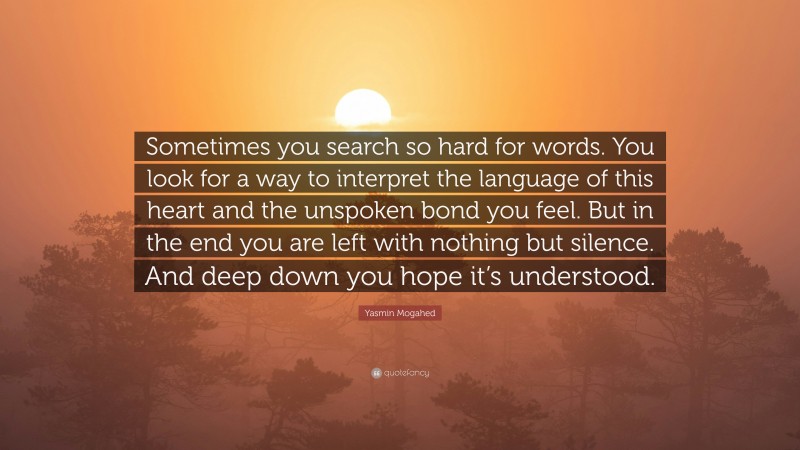 Yasmin Mogahed Quote: “Sometimes you search so hard for words. You look for a way to interpret the language of this heart and the unspoken bond you feel. But in the end you are left with nothing but silence. And deep down you hope it’s understood.”