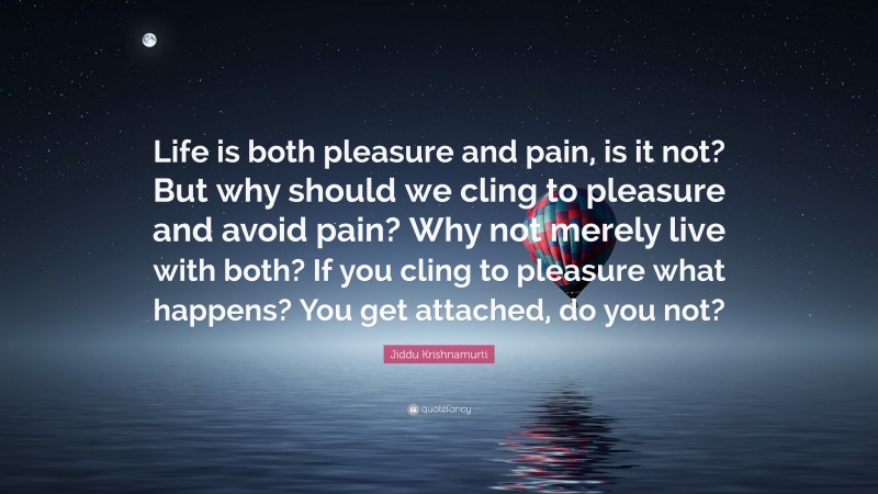 Jiddu Krishnamurti Quote: “Life is both pleasure and pain, is it not? But why should we cling to pleasure and avoid pain? Why not merely live with both? If you cling to pleasure what happens? You get attached, do you not?”