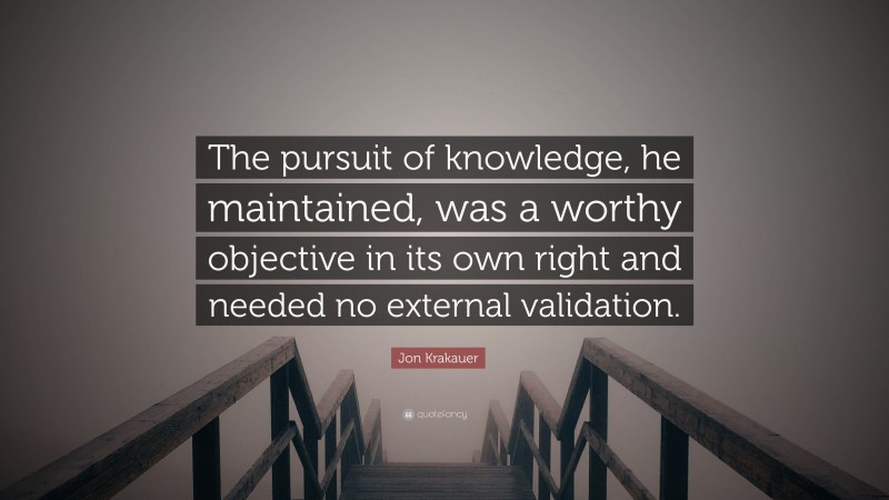 Jon Krakauer Quote: “The pursuit of knowledge, he maintained, was a worthy objective in its own right and needed no external validation.”
