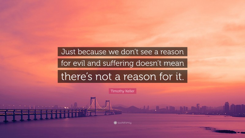 Timothy Keller Quote: “Just because we don’t see a reason for evil and suffering doesn’t mean there’s not a reason for it.”