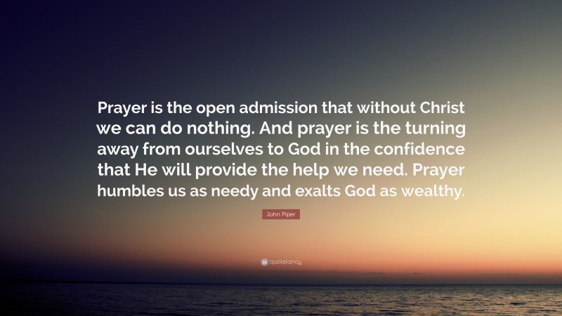 John Piper Quote: “Prayer is the open admission that without Christ we can do nothing. And prayer is the turning away from ourselves to God in the confidence that He will provide the help we need. Prayer humbles us as needy and exalts God as wealthy.”