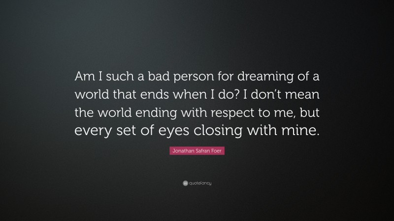 Jonathan Safran Foer Quote: “Am I such a bad person for dreaming of a world that ends when I do? I don’t mean the world ending with respect to me, but every set of eyes closing with mine.”