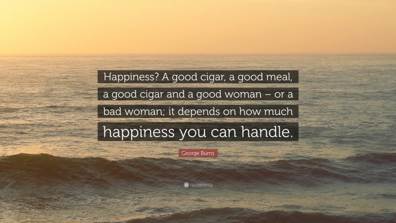 George Burns Quote: “Happiness? A good cigar, a good meal, a good cigar and a good woman – or a bad woman; it depends on how much happiness you can handle.”