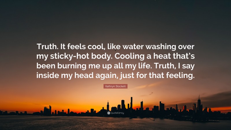 Kathryn Stockett Quote: “Truth. It feels cool, like water washing over my sticky-hot body. Cooling a heat that’s been burning me up all my life. Truth, I say inside my head again, just for that feeling.”